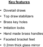 Key features  Dovetail draws Top draw stabilizers Brass key holes Imitation locks Hand made brass handles Faceted bracket feet 0.2mm thick glass mirror